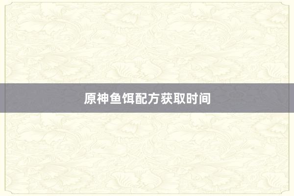 原神鱼饵配方获取时间